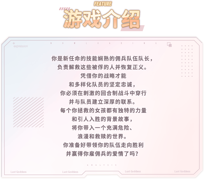 游戏介绍, 你是新任命的技能娴熟的佣兵队伍队长，负责解救这些被俘的人并恢复正义。凭借你的战略才能和多样化队员的坚定忠诚，你必须在刺激的回合制战斗中穿行并与队员建立深厚的联系。每个你拯救的女孩都有独特的力量和引人入胜的背景故事，将你带入一个充满危险、浪漫和救赎的世界。你准备好带领你的队伍走向胜利并赢得你雇佣兵的爱情了吗？