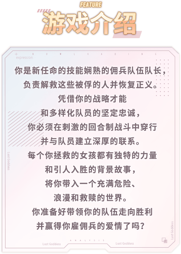 游戏介绍, 你是新任命的技能娴熟的佣兵队伍队长，负责解救这些被俘的人并恢复正义。凭借你的战略才能和多样化队员的坚定忠诚，你必须在刺激的回合制战斗中穿行并与队员建立深厚的联系。每个你拯救的女孩都有独特的力量和引人入胜的背景故事，将你带入一个充满危险、浪漫和救赎的世界。你准备好带领你的队伍走向胜利并赢得你雇佣兵的爱情了吗？