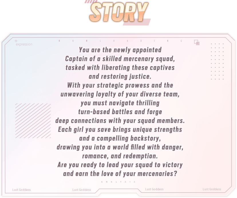 Story, You are the newly appointed Captain of a skilled mercenary squad, tasked with liberating these captives and restoring justice. With your strategic prowess and the unwavering loyalty of your diverse team, you must navigate thrilling turn-based battles and forge deep connections with your squad members. Each girl you save brings unique strengths and a compelling backstory, drawing you into a world filled with danger, romance, and redemption. Are you ready to lead your squad to victory and earn the love of your mercenaries?