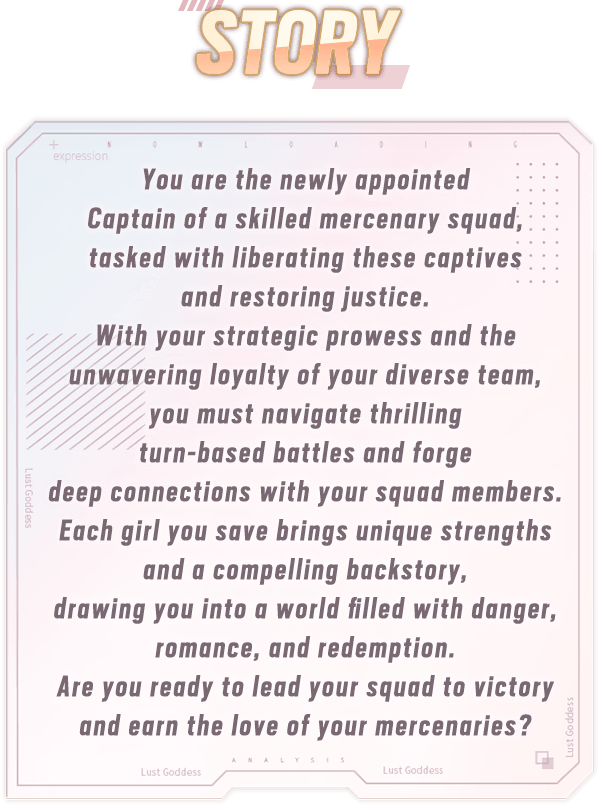 Story, You are the newly appointed Captain of a skilled mercenary squad, tasked with liberating these captives and restoring justice. With your strategic prowess and the unwavering loyalty of your diverse team, you must navigate thrilling turn-based battles and forge deep connections with your squad members. Each girl you save brings unique strengths and a compelling backstory, drawing you into a world filled with danger, romance, and redemption. Are you ready to lead your squad to victory and earn the love of your mercenaries?