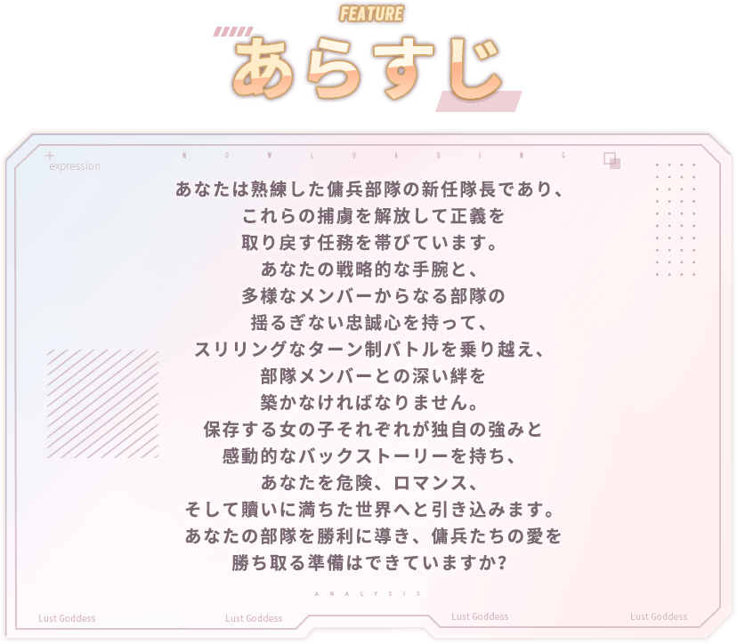 あらすじ, あなたは熟練した傭兵部隊の新任隊長であり、これらの捕虜を解放して正義を取り戻す任務を帯びています。あなたの戦略的な手腕と、多様なメンバーからなる部隊の揺るぎない忠誠心を持って、スリリングなターン制バトルを乗り越え、部隊メンバーとの深い絆を築かなければなりません。保存する女の子それぞれが独自の強みと感動的なバックストーリーを持ち、あなたを危険、ロマンス、そして贖いに満ちた世界へと引き込みます。あなたの部隊を勝利に導き、傭兵たちの愛を勝ち取る準備はできていますか？