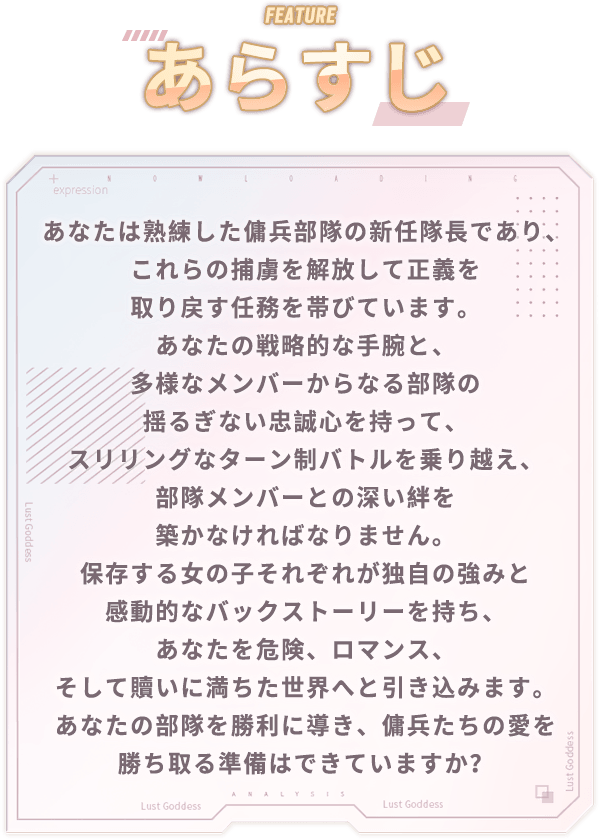 あらすじ, あなたは熟練した傭兵部隊の新任隊長であり、これらの捕虜を解放して正義を取り戻す任務を帯びています。あなたの戦略的な手腕と、多様なメンバーからなる部隊の揺るぎない忠誠心を持って、スリリングなターン制バトルを乗り越え、部隊メンバーとの深い絆を築かなければなりません。保存する女の子それぞれが独自の強みと感動的なバックストーリーを持ち、あなたを危険、ロマンス、そして贖いに満ちた世界へと引き込みます。あなたの部隊を勝利に導き、傭兵たちの愛を勝ち取る準備はできていますか？