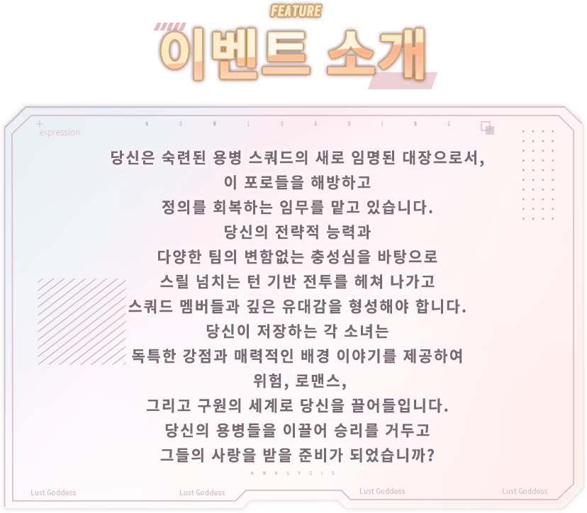 이벤트 소개, 당신은 숙련된 용병 스쿼드의 새로 임명된 대장으로서, 이 포로들을 해방하고 정의를 회복하는 임무를 맡고 있습니다. 당신의 전략적 능력과 다양한 팀의 변함없는 충성심을 바탕으로 스릴 넘치는 턴 기반 전투를 헤쳐 나가고 스쿼드 멤버들과 깊은 유대감을 형성해야 합니다. 당신이 저장하는 각 소녀는 독특한 강점과 매력적인 배경 이야기를 제공하여 위험, 로맨스, 그리고 구원의 세계로 당신을 끌어들입니다. 당신의 용병들을 이끌어 승리를 거두고 그들의 사랑을 받을 준비가 되었습니까?