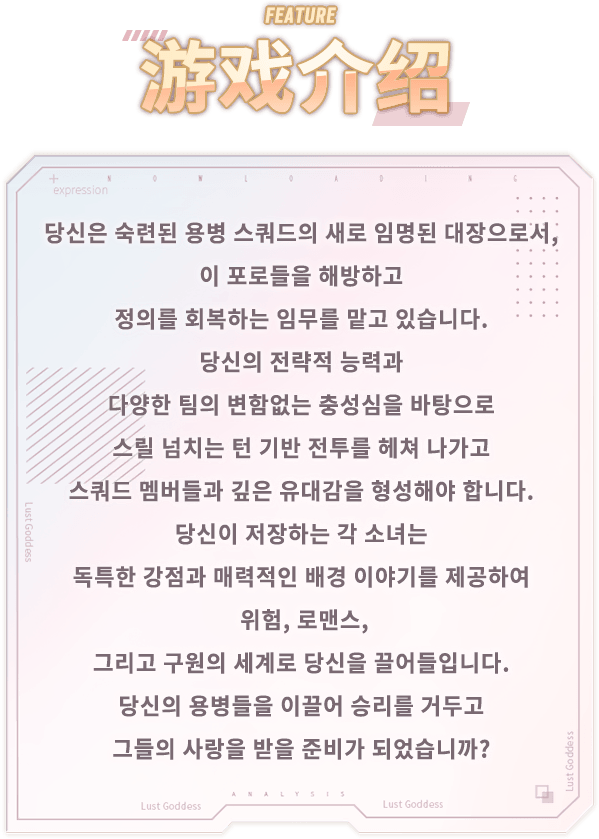 이벤트 소개, 당신은 숙련된 용병 스쿼드의 새로 임명된 대장으로서, 이 포로들을 해방하고 정의를 회복하는 임무를 맡고 있습니다. 당신의 전략적 능력과 다양한 팀의 변함없는 충성심을 바탕으로 스릴 넘치는 턴 기반 전투를 헤쳐 나가고 스쿼드 멤버들과 깊은 유대감을 형성해야 합니다. 당신이 저장하는 각 소녀는 독특한 강점과 매력적인 배경 이야기를 제공하여 위험, 로맨스, 그리고 구원의 세계로 당신을 끌어들입니다. 당신의 용병들을 이끌어 승리를 거두고 그들의 사랑을 받을 준비가 되었습니까?