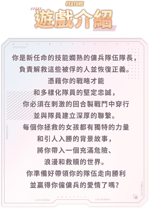 遊戲介紹, 你是新任命的技能嫻熟的傭兵隊伍隊長，負責解救這些被俘的人並恢復正義。憑藉你的戰略才能和多樣化隊員的堅定忠誠，你必須在刺激的回合製戰鬥中穿行並與隊員建立深厚的聯繫。每個你拯救的女孩都有獨特的力量和引人入勝的背景故事，將你帶入一個充滿危險、浪漫和救贖的世界。你準備好帶領你的隊伍走向勝利並贏得你僱傭兵的愛情了嗎？